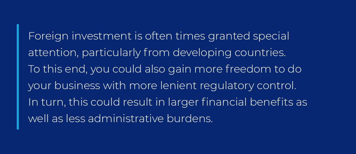 Foreign investment is often times granted special attention, particularly from developing countries. To this end, you could also gain more freedom to do your business with more lenient regulatory control. In turn, this could result in larger financial benefits as well as less administrative burdens. Foreign investment is often times granted special attention, particularly from developing countries. To this end, you could also gain more freedom to do your business with more lenient regulatory control. In turn, this could result in larger financial benefits as well as less administrative burdens.