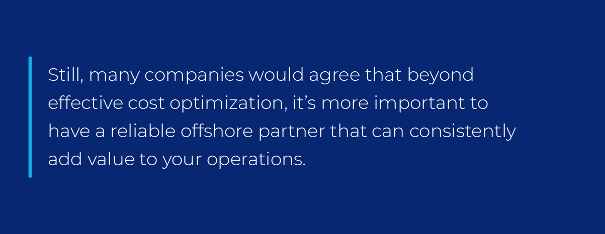 Still, many companies would agree that beyond effective cost optimization, it’s more important to have a reliable offshore partner that can consistently add value to your operations. Still, many companies would agree that beyond effective cost optimization, it’s more important to have a reliable offshore partner that can consistently add value to your operations.