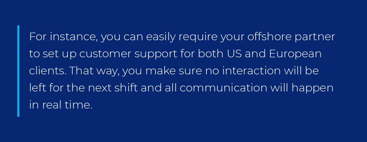 For instance, you can easily require your offshore partner to set up customer support for both US and European clients. That way, you make sure no interaction will be left for the next shift and all communication will happen in real time. For instance, you can easily require your offshore partner to set up customer support for both US and European clients. That way, you make sure no interaction will be left for the next shift and all communication will happen in real time.