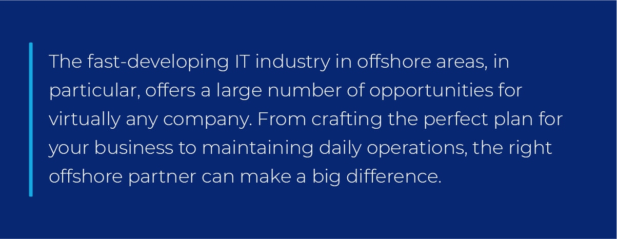 The fast-developing IT industry in offshore areas, in particular, offers a large number of opportunities for virtually any company. From crafting the perfect plan for your business to maintaining daily operations, the right offshore partner can make a big difference. The fast-developing IT industry in offshore areas, in particular, offers a large number of opportunities for virtually any company. From crafting the perfect plan for your business to maintaining daily operations, the right offshore partner can make a big difference.